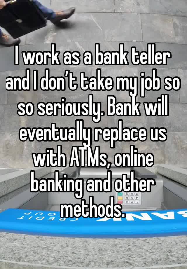 I work as a bank teller and I don’t take my job so so seriously. Bank will eventually replace us with ATMs, online banking and other methods.