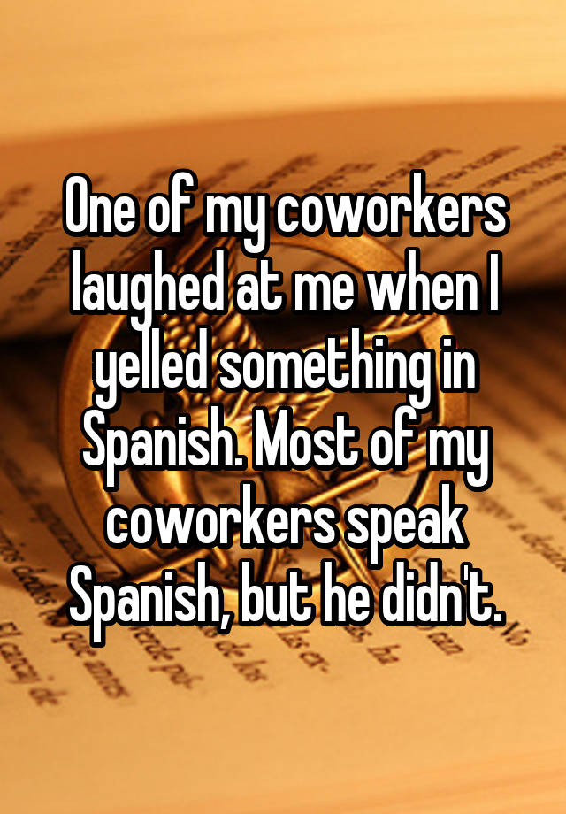 One of my coworkers laughed at me when I yelled something in Spanish. Most of my coworkers speak Spanish, but he didn't.