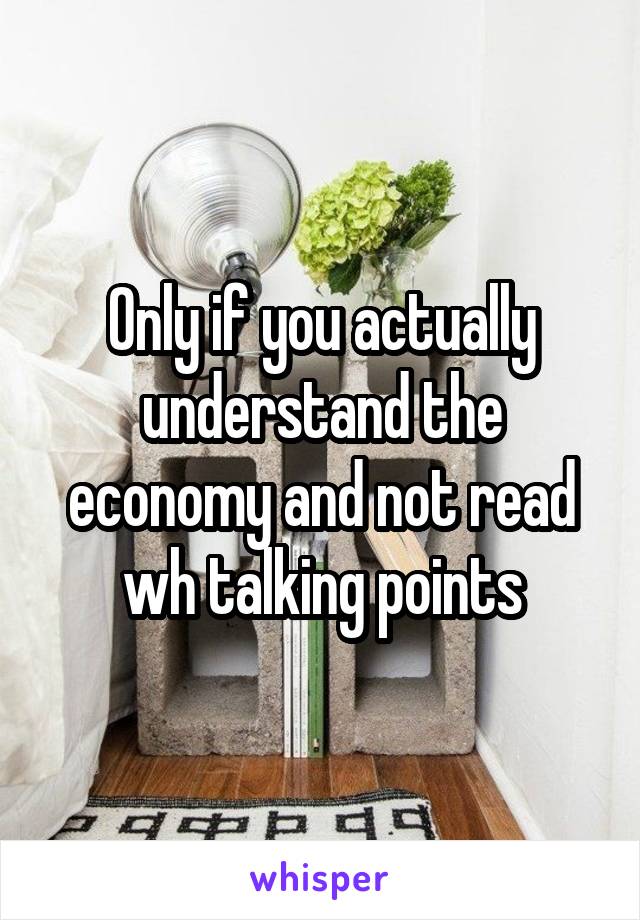 Only if you actually understand the economy and not read wh talking points