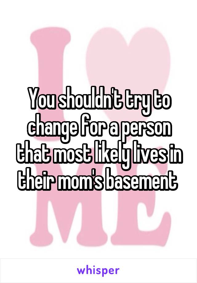 You shouldn't try to change for a person that most likely lives in their mom's basement 