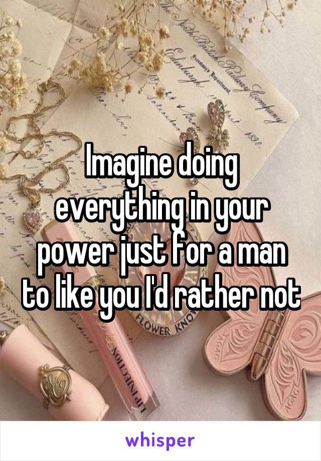 Imagine doing everything in your power just for a man to like you I'd rather not