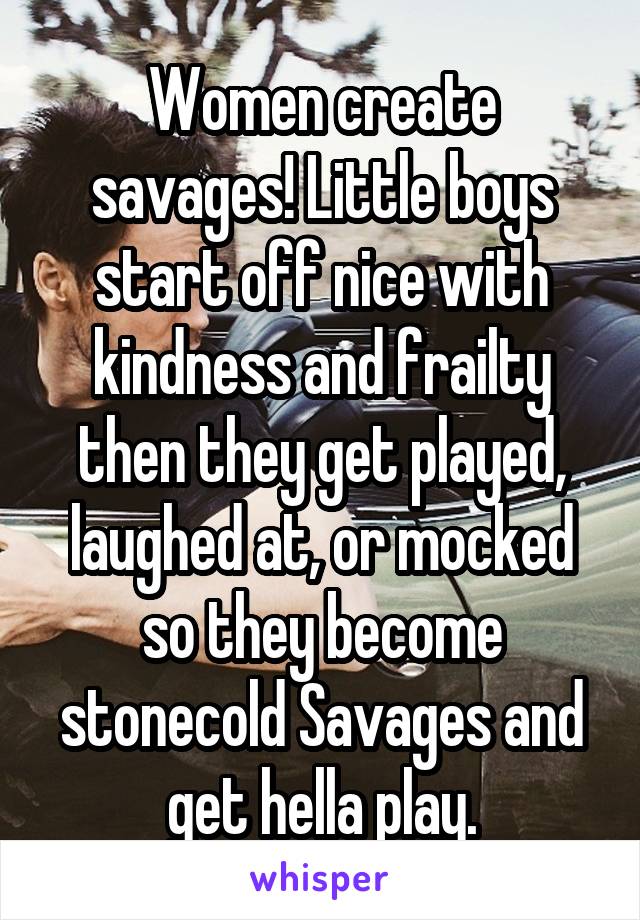 Women create savages! Little boys start off nice with kindness and frailty then they get played, laughed at, or mocked so they become stonecold Savages and get hella play.