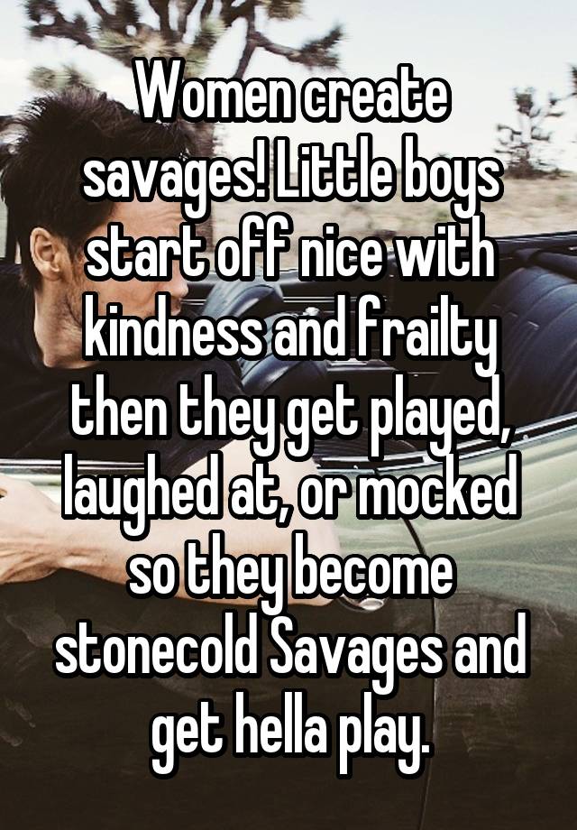 Women create savages! Little boys start off nice with kindness and frailty then they get played, laughed at, or mocked so they become stonecold Savages and get hella play.