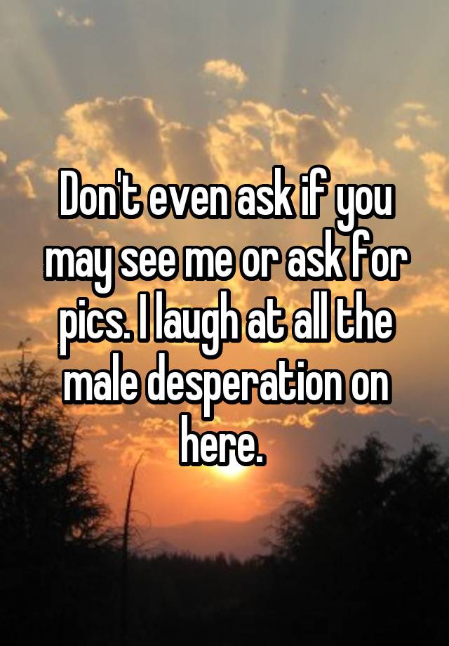 Don't even ask if you may see me or ask for pics. I laugh at all the male desperation on here. 