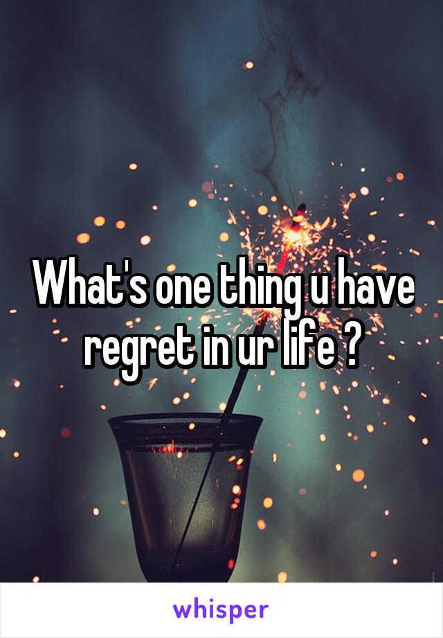 What's one thing u have regret in ur life ?