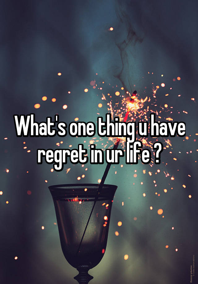 What's one thing u have regret in ur life ?