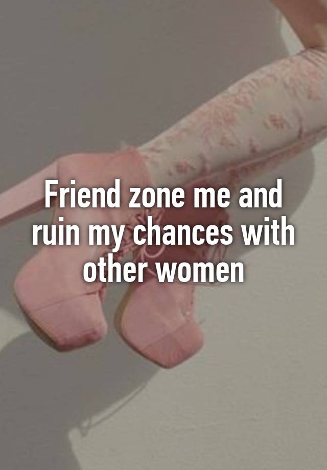 Friend zone me and ruin my chances with other women