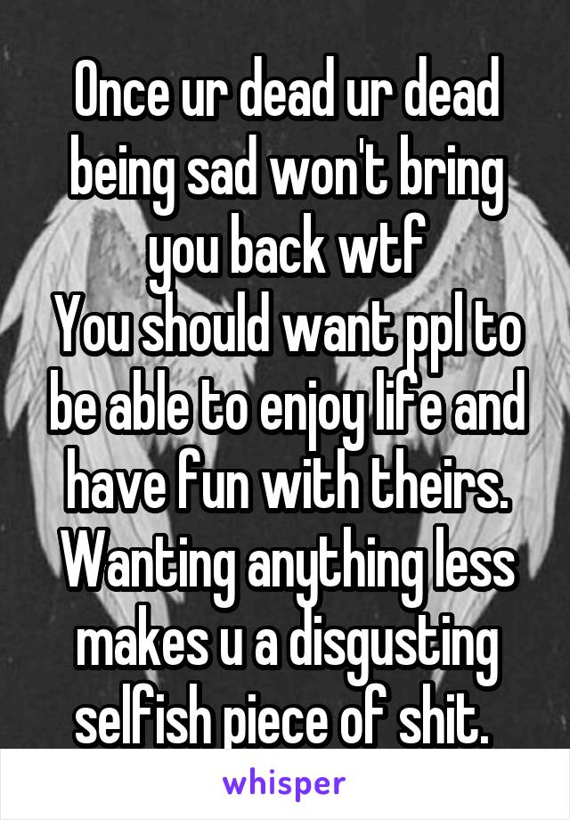 Once ur dead ur dead being sad won't bring you back wtf
You should want ppl to be able to enjoy life and have fun with theirs.
Wanting anything less makes u a disgusting selfish piece of shit. 