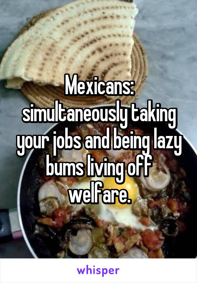 Mexicans: simultaneously taking your jobs and being lazy bums living off welfare.