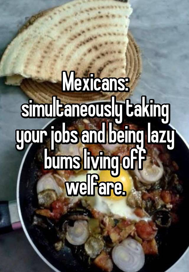 Mexicans: simultaneously taking your jobs and being lazy bums living off welfare.