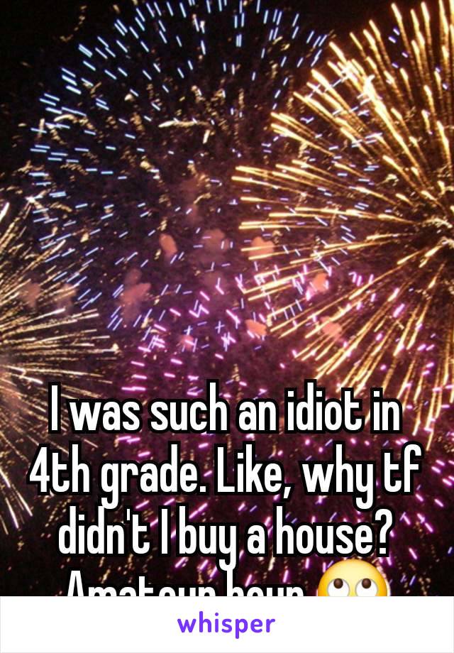 I was such an idiot in 4th grade. Like, why tf didn't I buy a house? Amateur hour 🙄