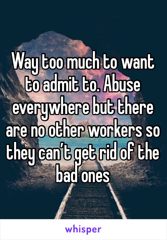 Way too much to want to admit to. Abuse everywhere but there are no other workers so they can’t get rid of the bad ones