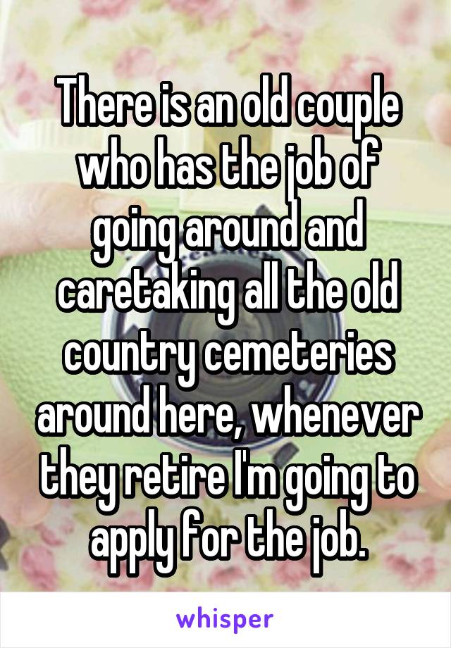 There is an old couple who has the job of going around and caretaking all the old country cemeteries around here, whenever they retire I'm going to apply for the job.