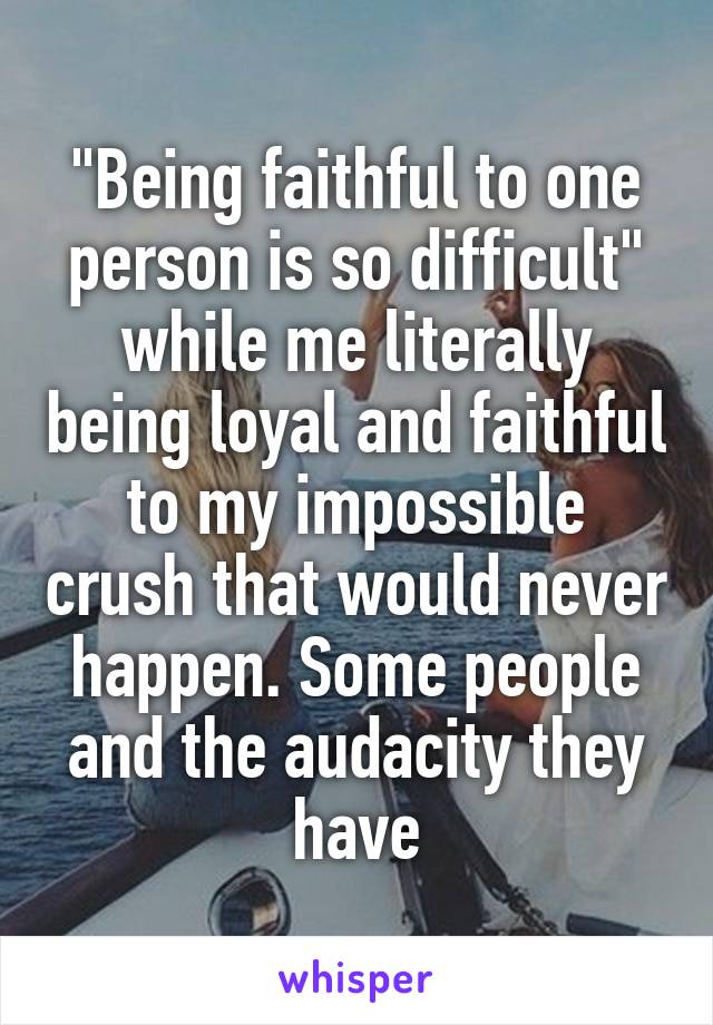 "Being faithful to one person is so difficult" while me literally being loyal and faithful to my impossible crush that would never happen. Some people and the audacity they have