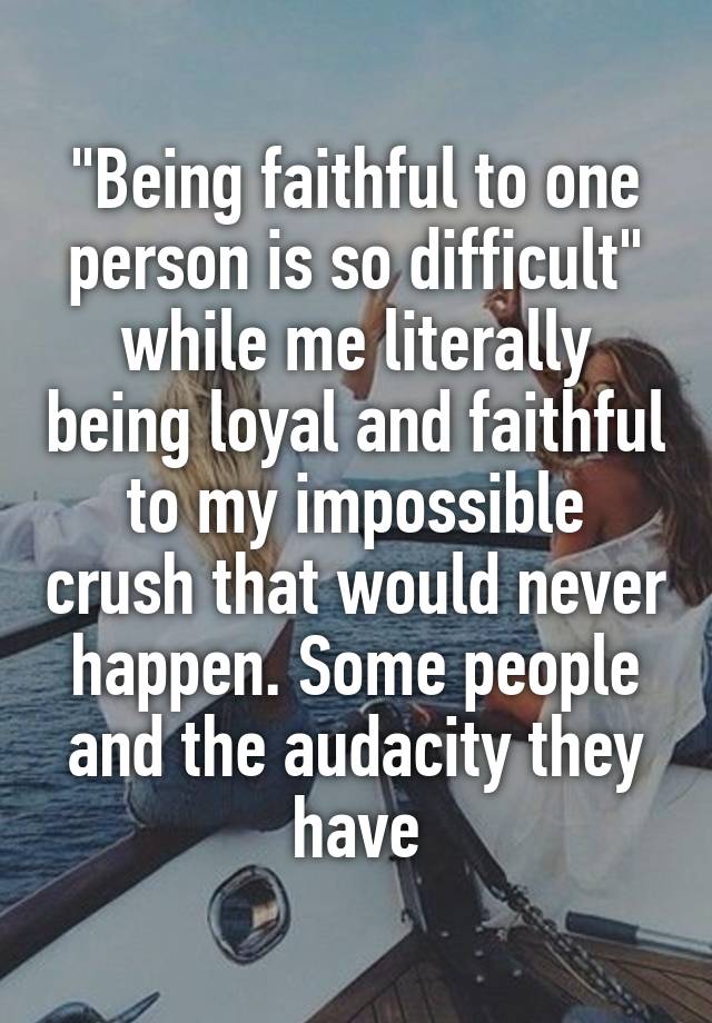 "Being faithful to one person is so difficult" while me literally being loyal and faithful to my impossible crush that would never happen. Some people and the audacity they have