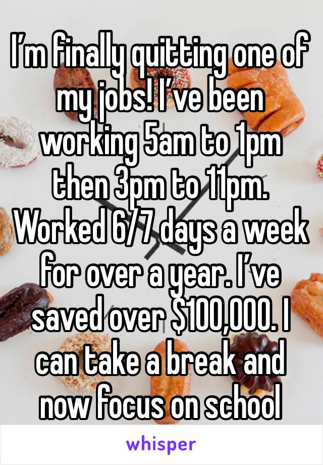 I’m finally quitting one of my jobs! I’ve been working 5am to 1pm then 3pm to 11pm. Worked 6/7 days a week for over a year. I’ve saved over $100,000. I can take a break and now focus on school 