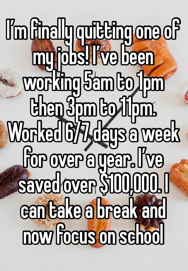 I’m finally quitting one of my jobs! I’ve been working 5am to 1pm then 3pm to 11pm. Worked 6/7 days a week for over a year. I’ve saved over $100,000. I can take a break and now focus on school 