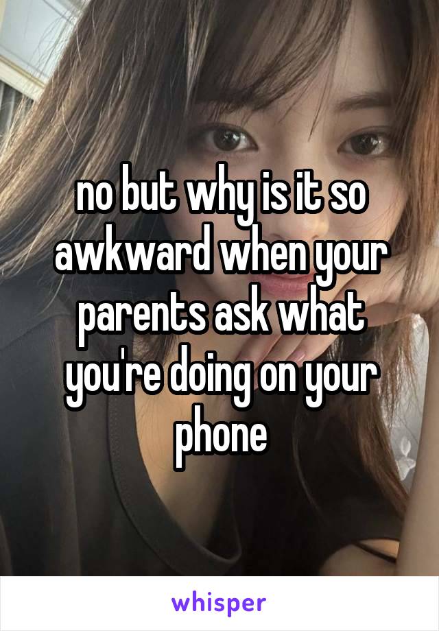 no but why is it so
awkward when your parents ask what you're doing on your phone