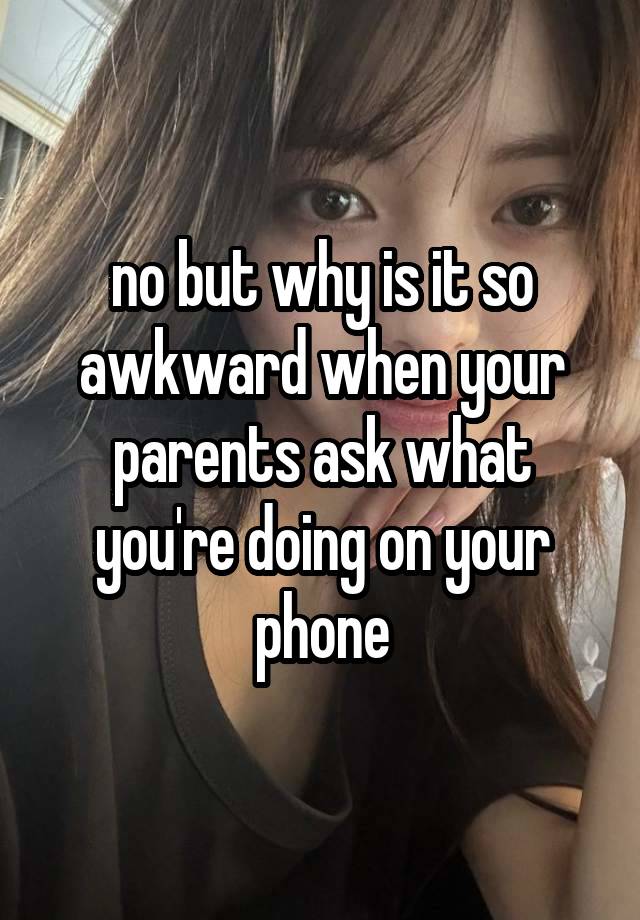 no but why is it so
awkward when your parents ask what you're doing on your phone