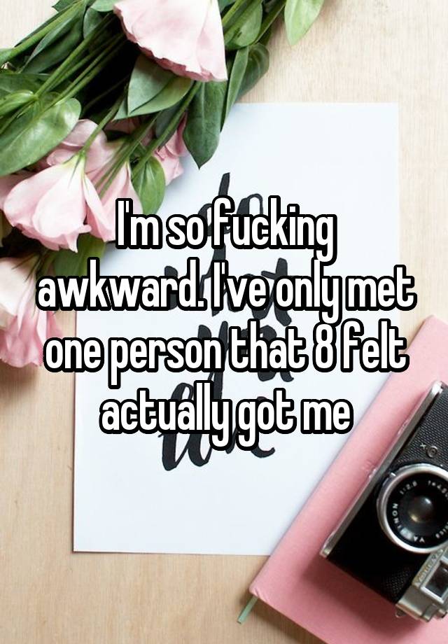 I'm so fucking awkward. I've only met one person that 8 felt actually got me