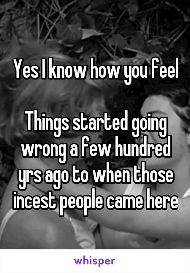 Yes I know how you feel 
Things started going wrong a few hundred yrs ago to when those incest people came here