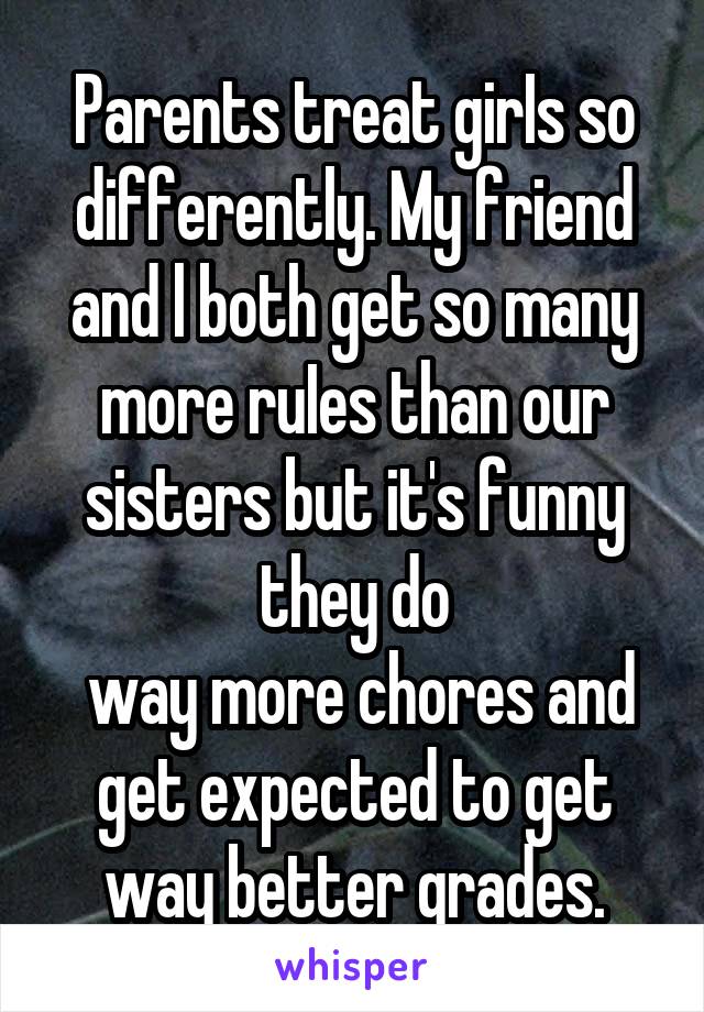  Parents treat girIs so differently. My friend and l both get so many more ruIes than our sisters but it's funny they do
 way more chores and get expected to get way better grades.