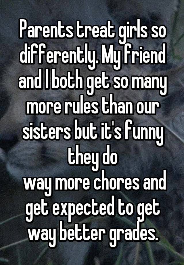  Parents treat girIs so differently. My friend and l both get so many more ruIes than our sisters but it's funny they do
 way more chores and get expected to get way better grades.