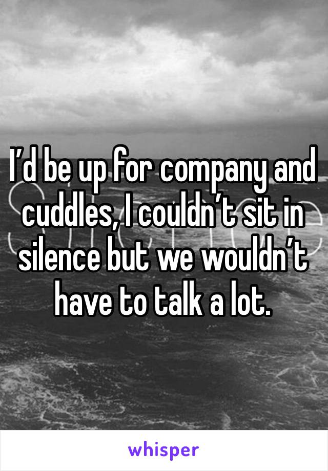 I’d be up for company and cuddles, I couldn’t sit in silence but we wouldn’t have to talk a lot. 