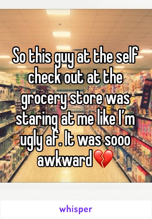 So this guy at the self check out at the grocery store was staring at me like I’m ugly af. It was sooo awkward💔