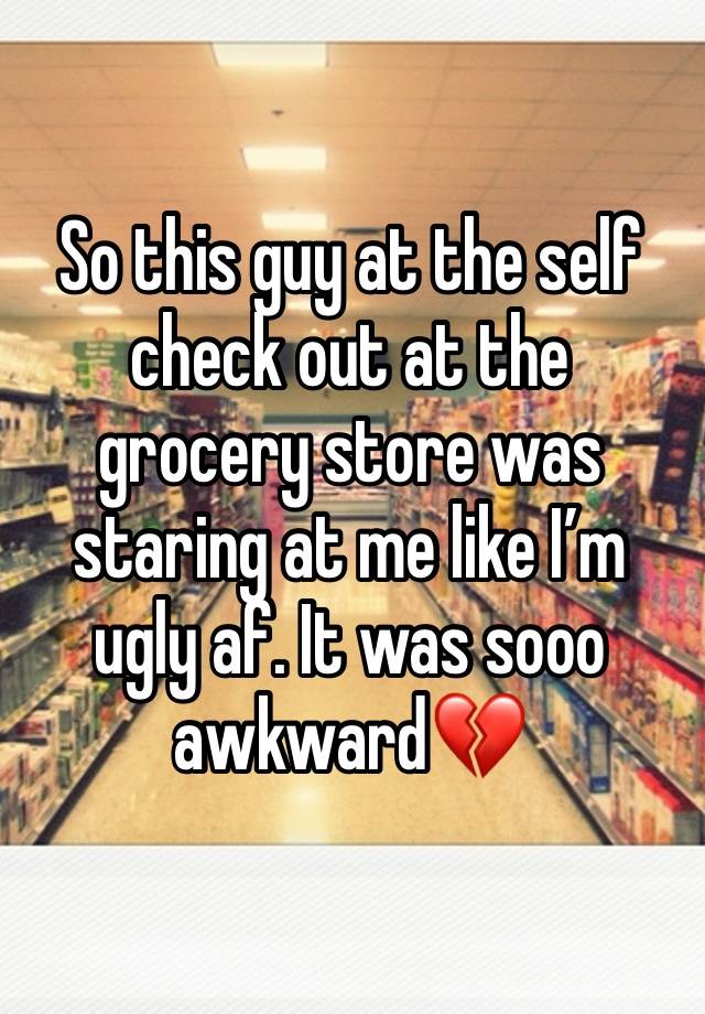 So this guy at the self check out at the grocery store was staring at me like I’m ugly af. It was sooo awkward💔