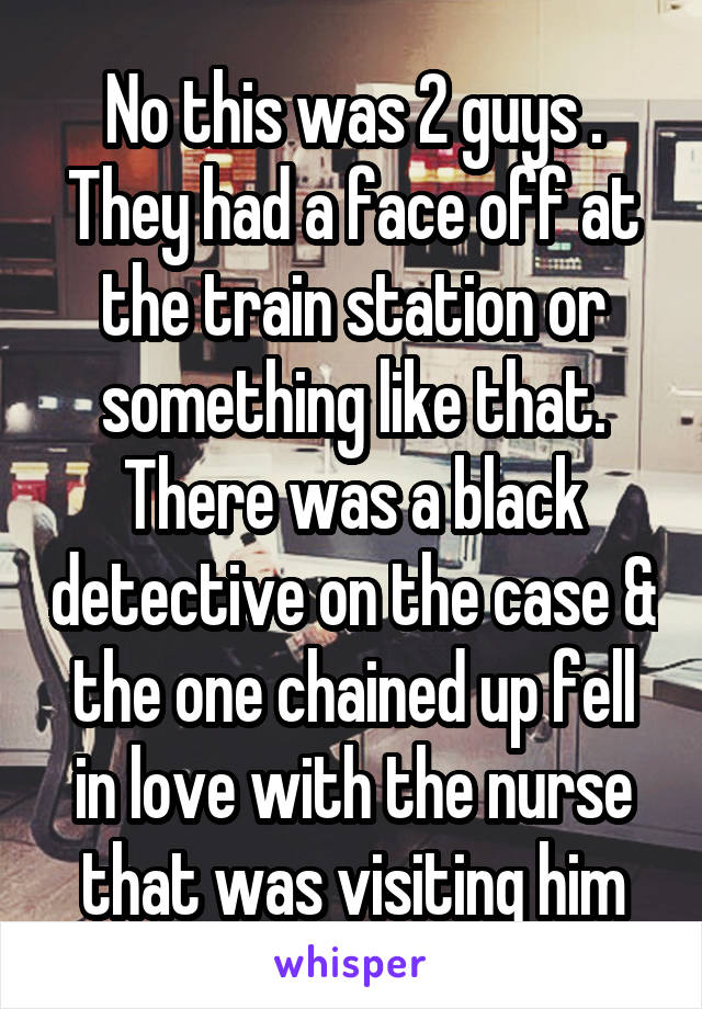 No this was 2 guys . They had a face off at the train station or something like that. There was a black detective on the case & the one chained up fell in love with the nurse that was visiting him