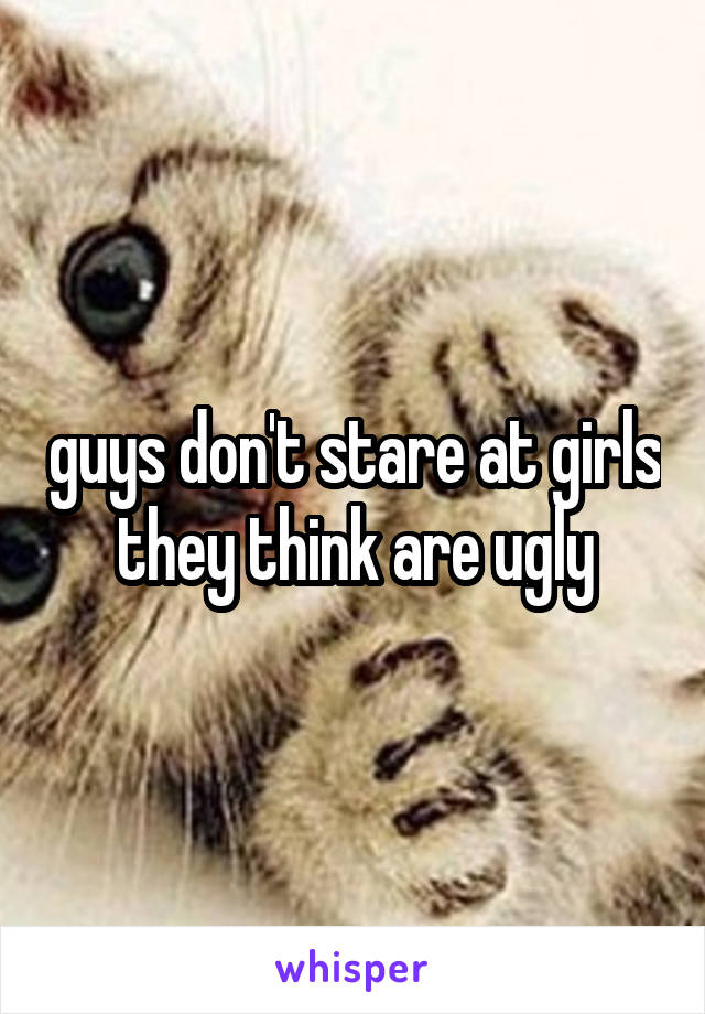 guys don't stare at girls they think are ugly