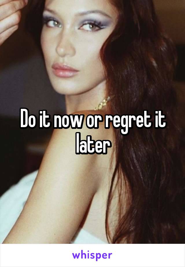 Do it now or regret it later