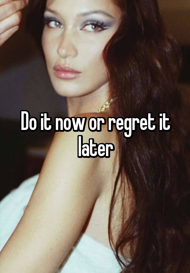 Do it now or regret it later