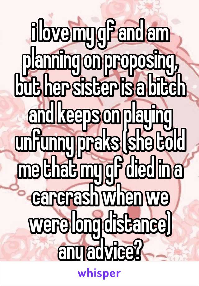 i love my gf and am planning on proposing, but her sister is a bitch and keeps on playing unfunny praks (she told me that my gf died in a carcrash when we were long distance)
any advice?