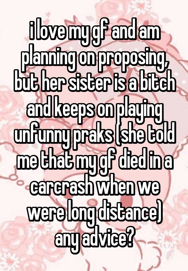 i love my gf and am planning on proposing, but her sister is a bitch and keeps on playing unfunny praks (she told me that my gf died in a carcrash when we were long distance)
any advice?