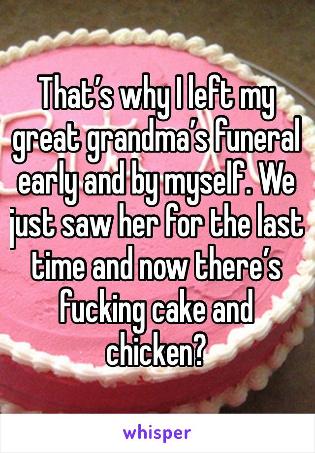 That’s why I left my great grandma’s funeral early and by myself. We just saw her for the last time and now there’s fucking cake and chicken? 