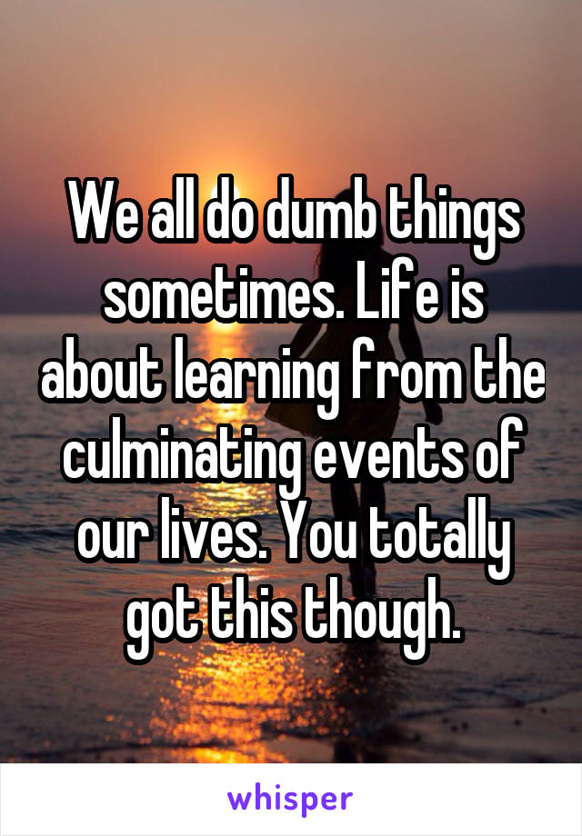 We all do dumb things sometimes. Life is about learning from the culminating events of our lives. You totally got this though.