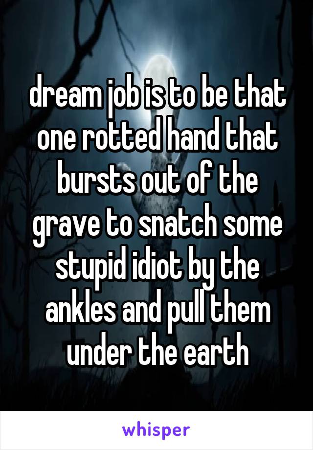 dream job is to be that one rotted hand that bursts out of the grave to snatch some stupid idiot by the ankles and pull them under the earth