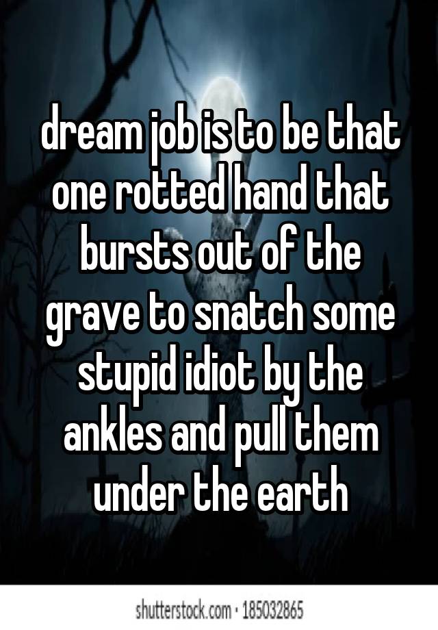 dream job is to be that one rotted hand that bursts out of the grave to snatch some stupid idiot by the ankles and pull them under the earth