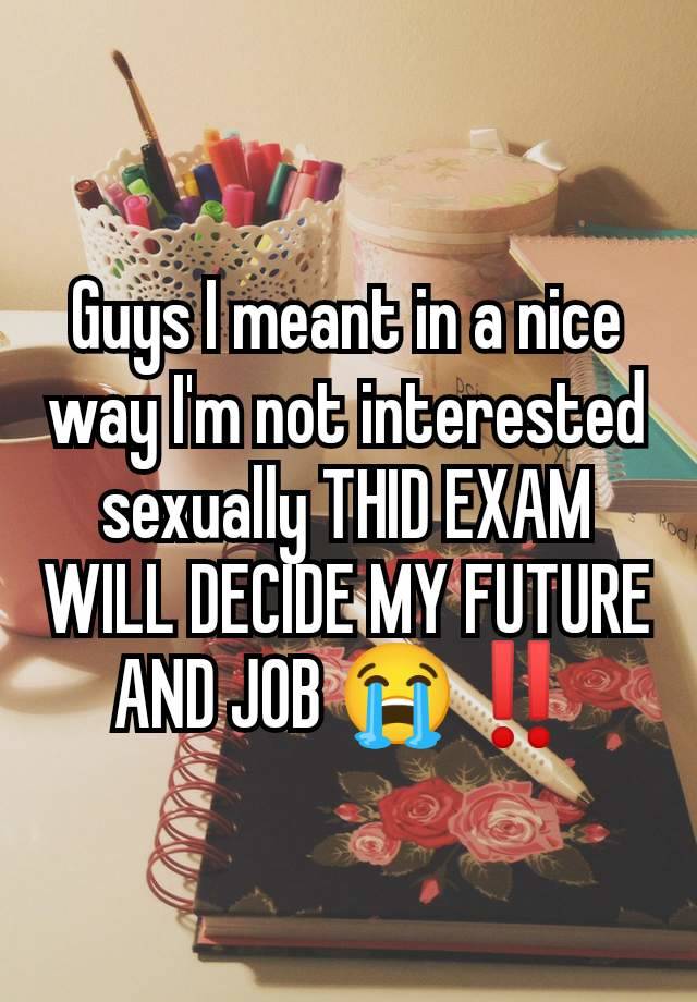 Guys I meant in a nice way I'm not interested sexually THID EXAM WILL DECIDE MY FUTURE AND JOB 😭‼️