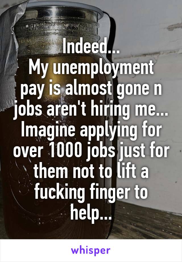 Indeed...
My unemployment pay is almost gone n jobs aren't hiring me... Imagine applying for over 1000 jobs just for them not to lift a fucking finger to help...