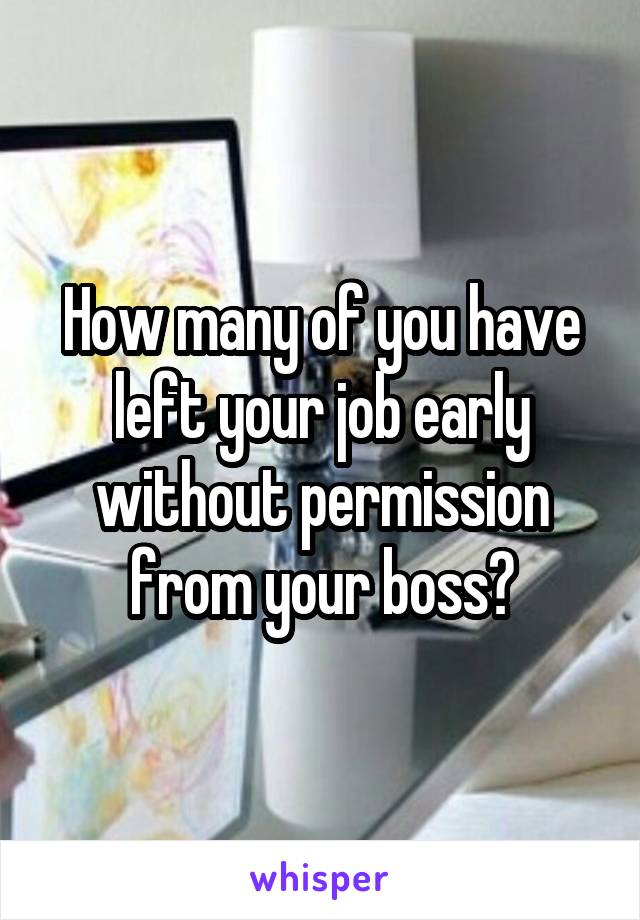 How many of you have left your job early without permission from your boss?