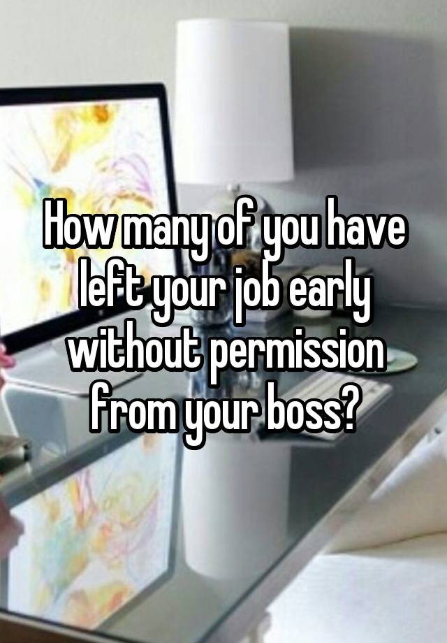 How many of you have left your job early without permission from your boss?