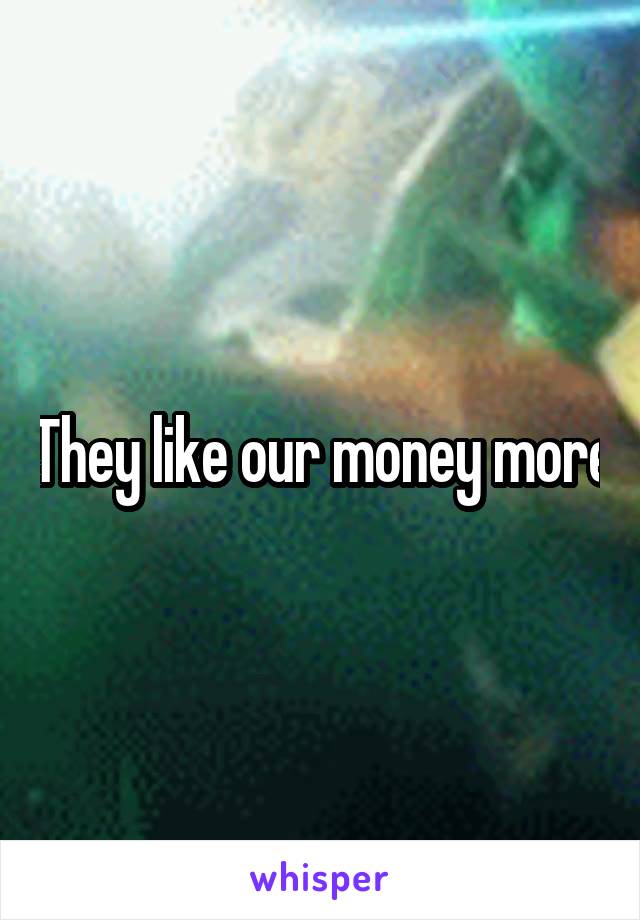 They like our money more