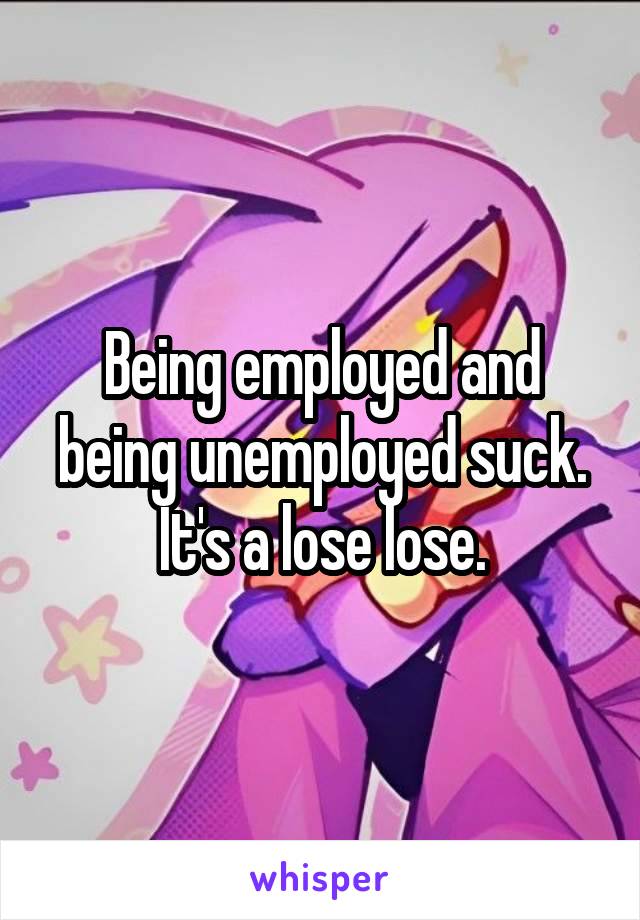 Being employed and being unemployed suck. It's a lose lose.