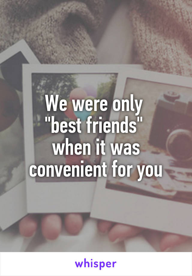 We were only 
"best friends" 
when it was convenient for you