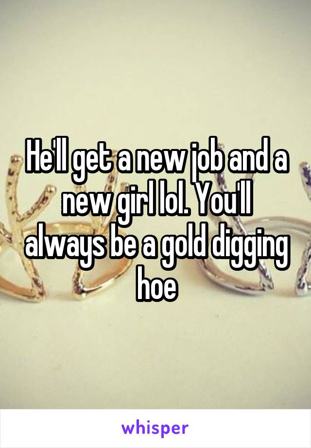 He'll get a new job and a new girl lol. You'll always be a gold digging hoe