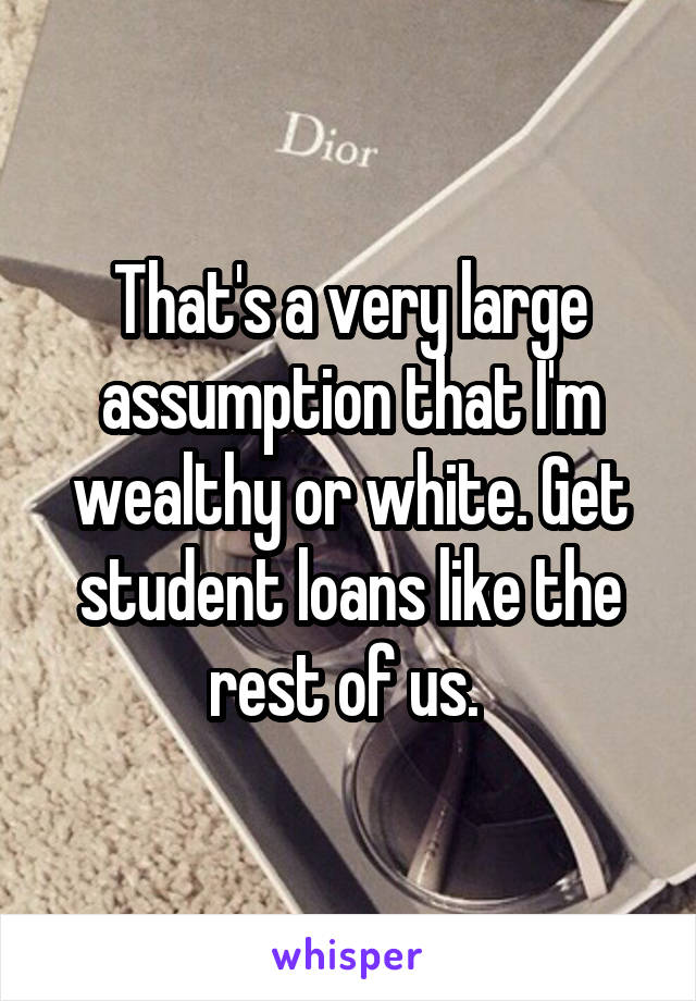 That's a very large assumption that I'm wealthy or white. Get student loans like the rest of us. 