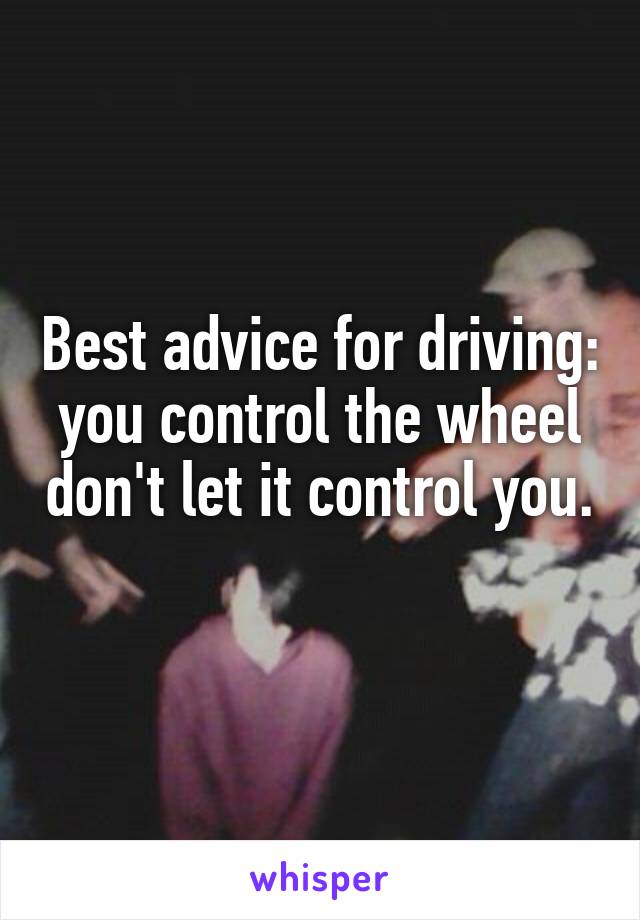 Best advice for driving: you control the wheel don't let it control you. 